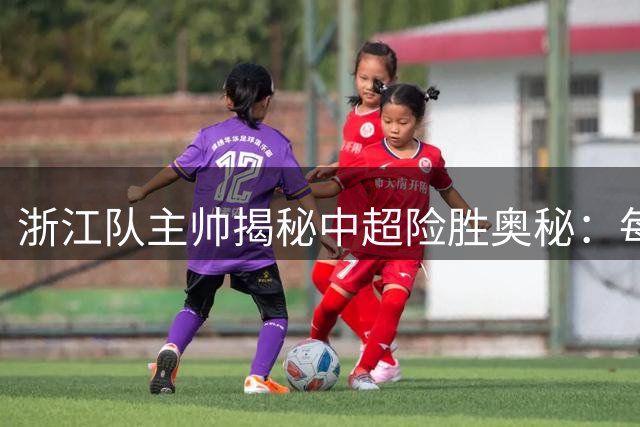 浙江队主帅揭秘中超险胜奥秘：每场比赛都充满挑战